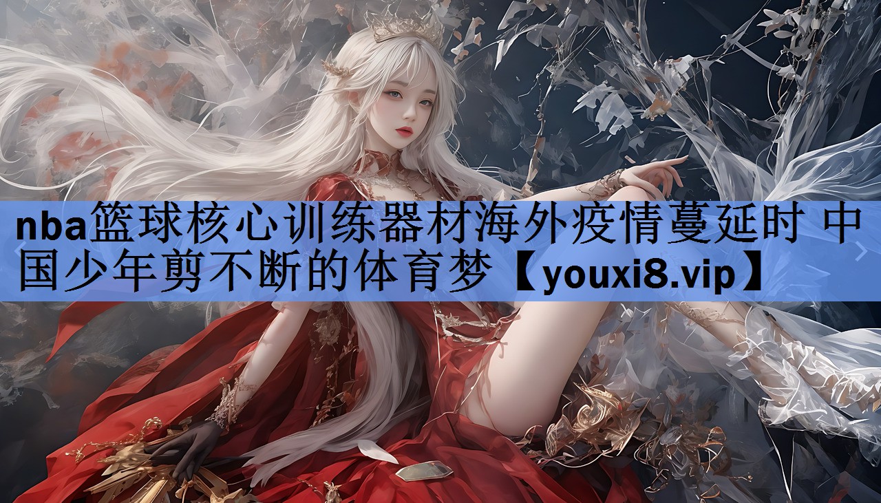 nba篮球核心训练器材海外疫情蔓延时 中国少年剪不断的体育梦