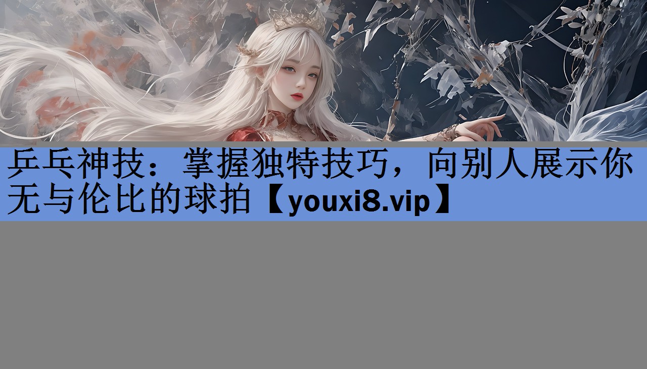 乒乓神技:掌握独特技巧,向别人展示你无与伦比的球拍 乒乓神技:掌握独特技巧,向别人展示你无与伦比的球拍