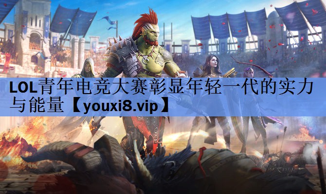 LOL青年电竞大赛彰显年轻一代的实力与能量 LOL青年电竞大赛彰显年轻一代的实力与能量